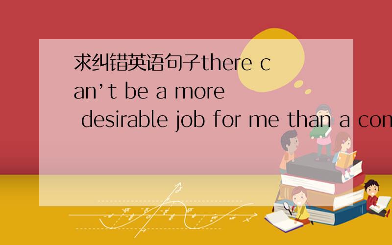 求纠错英语句子there can’t be a more desirable job for me than a com