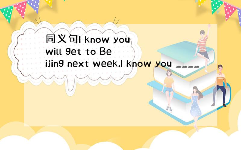 同义句I know you will get to Beijing next week.I know you ____