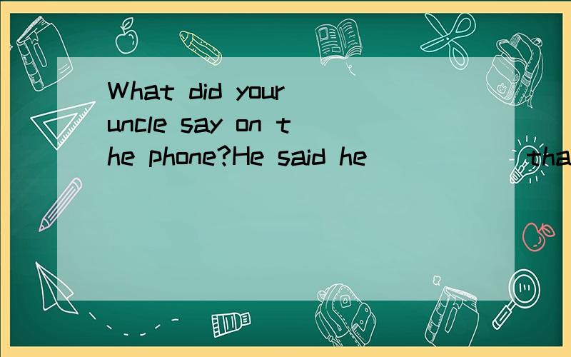 What did your uncle say on the phone?He said he _____ that s