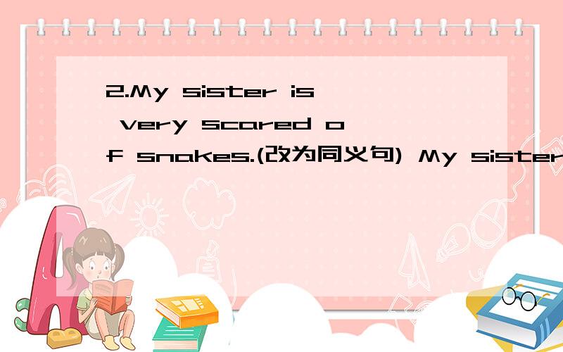 2.My sister is very scared of snakes.(改为同义句) My sister _____