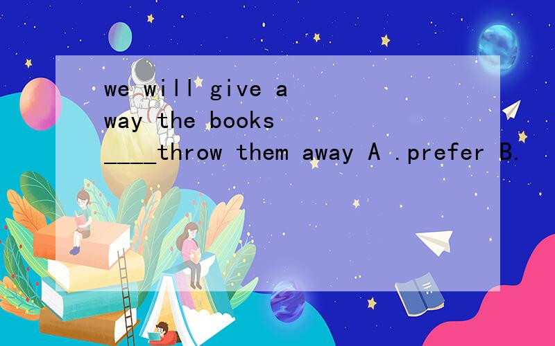 we will give away the books ____throw them away A .prefer B.