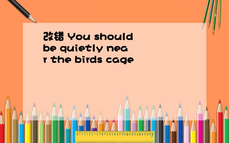 改错 You should be quietly near the birds cage