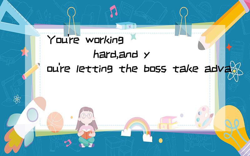 You're working____hard,and you're letting the boss take adva