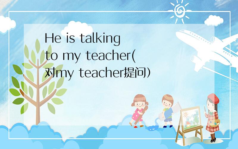 He is talking to my teacher(对my teacher提问）