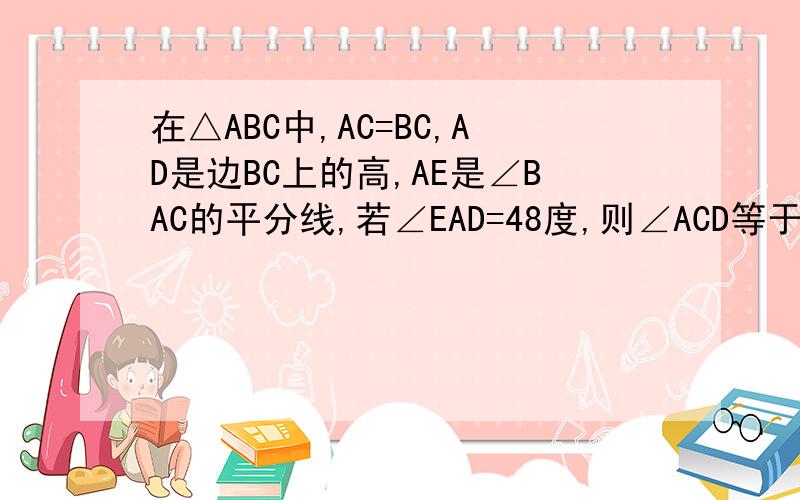 在△ABC中,AC=BC,AD是边BC上的高,AE是∠BAC的平分线,若∠EAD=48度,则∠ACD等于多少?