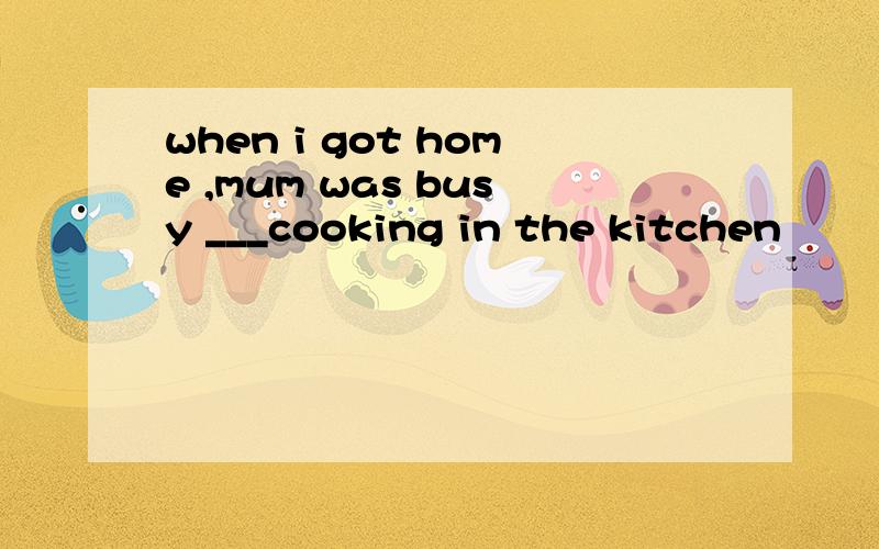 when i got home ,mum was busy ___cooking in the kitchen
