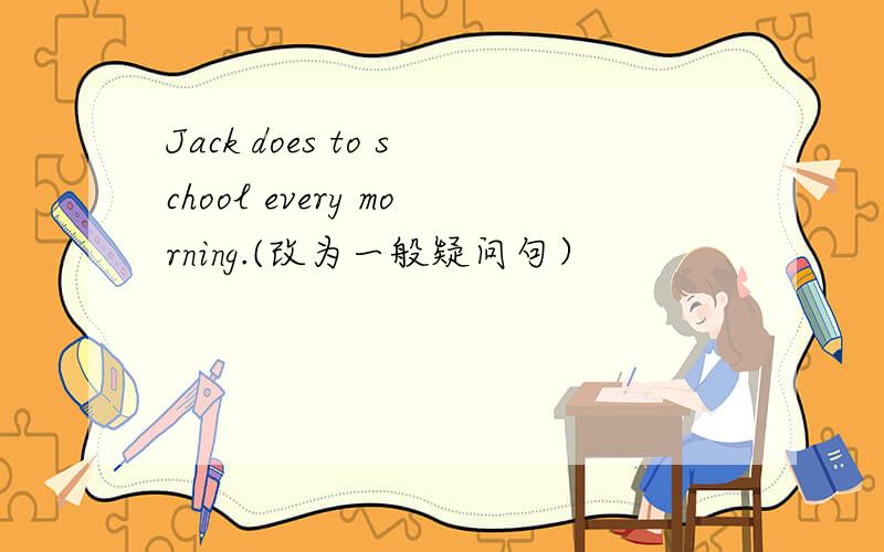 Jack does to school every morning.(改为一般疑问句）