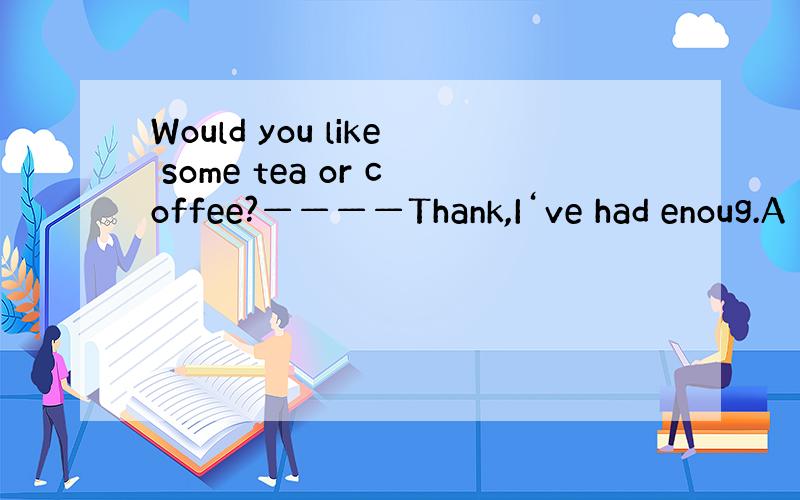 Would you like some tea or coffee?————Thank,I‘ve had enoug.A