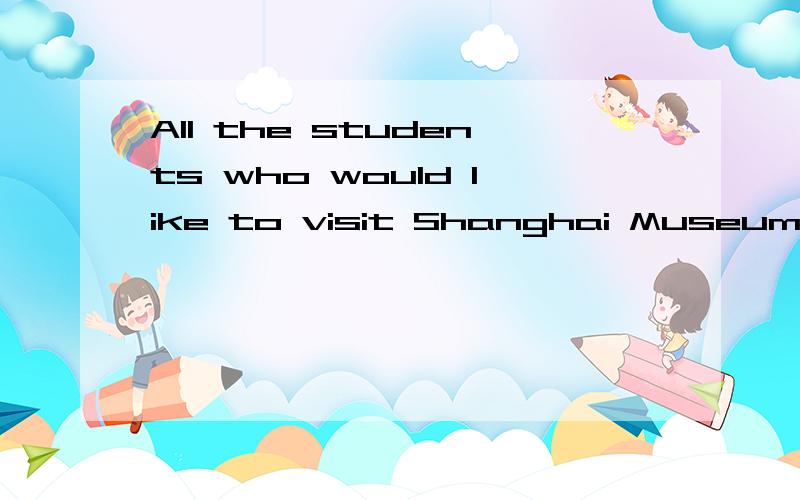 All the students who would like to visit Shanghai Museum,( )