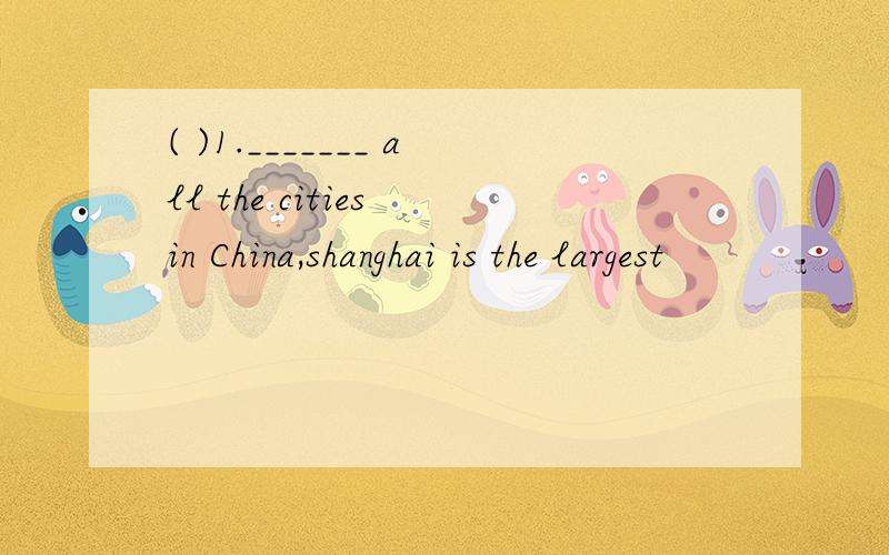 ( )1._______ all the cities in China,shanghai is the largest