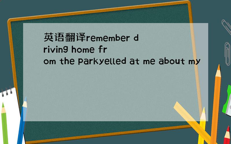 英语翻译remember driving home from the parkyelled at me about my