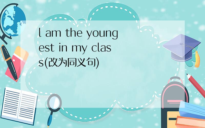 l am the youngest in my class(改为同义句)