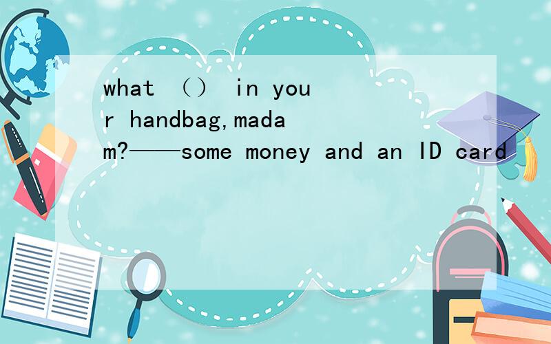 what （） in your handbag,madam?——some money and an ID card