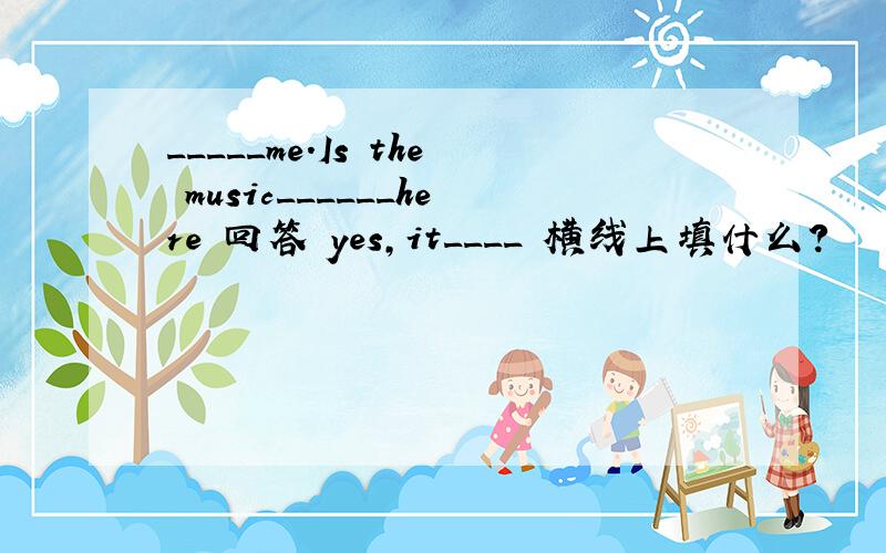 _____me.Is the music______here 回答 yes,it____ 横线上填什么?