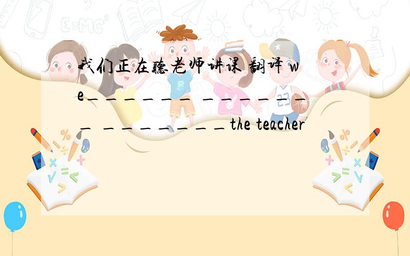 我们正在听老师讲课 翻译 we______ _______ _______the teacher