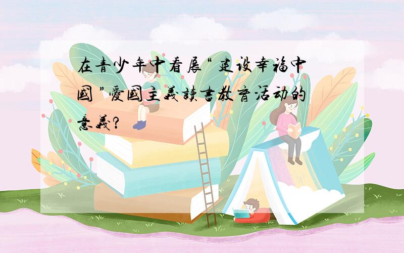 在青少年中看展“ 建设幸福中国 ”爱国主义读书教育活动的意义?