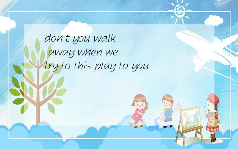 don t you walk away when we try to this play to you
