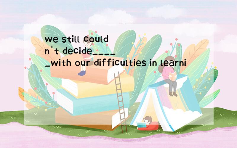 we still couldn't decide_____with our difficulties in learni