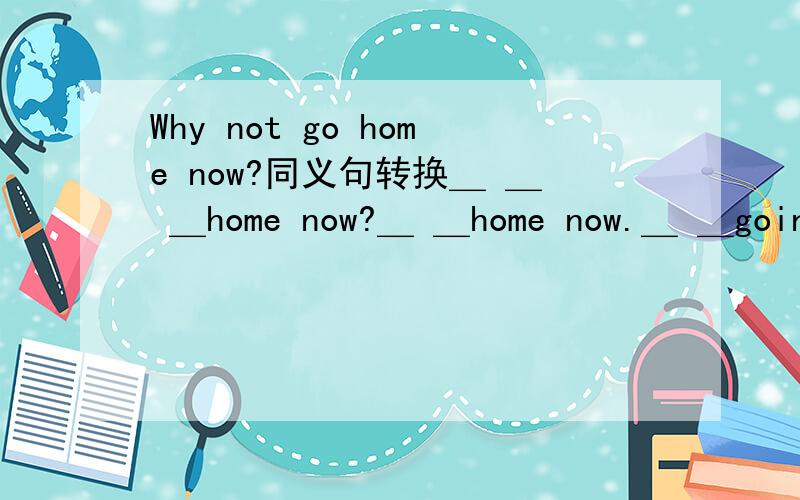 Why not go home now?同义句转换＿ ＿ ＿home now?＿ ＿home now.＿ ＿going