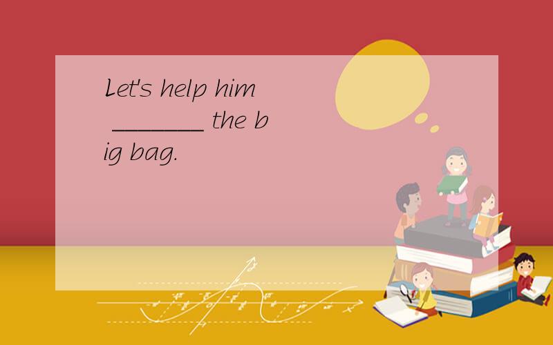 Let's help him _______ the big bag.