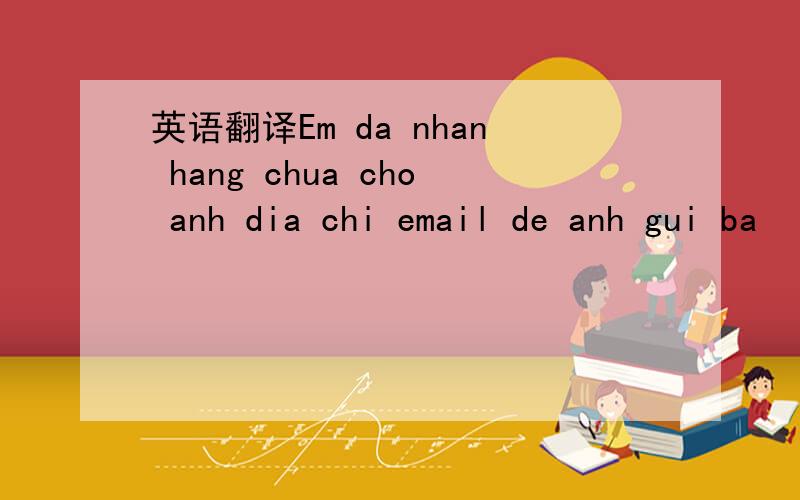 英语翻译Em da nhan hang chua cho anh dia chi email de anh gui ba