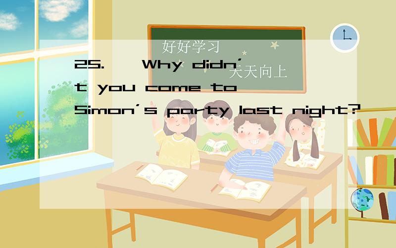 25.——Why didn’t you come to Simon’s party last night?