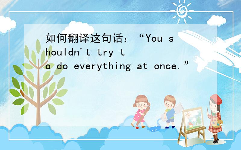 如何翻译这句话：“You shouldn't try to do everything at once.”