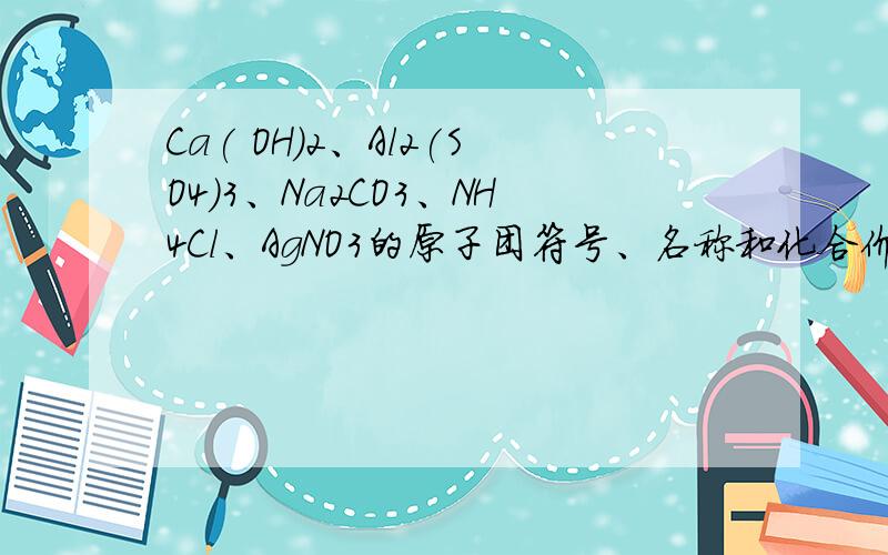 Ca( OH)2、Al2(SO4)3、Na2CO3、NH4Cl、AgNO3的原子团符号、名称和化合价