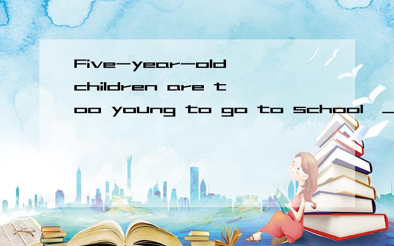 Five-year-old children are too young to go to school,_______