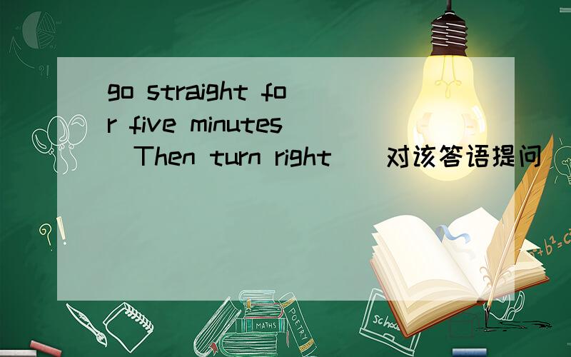 go straight for five minutes．Then turn right．（对该答语提问）