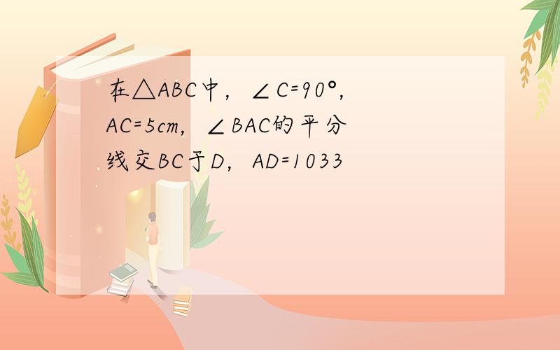 在△ABC中，∠C=90°，AC=5cm，∠BAC的平分线交BC于D，AD=1033