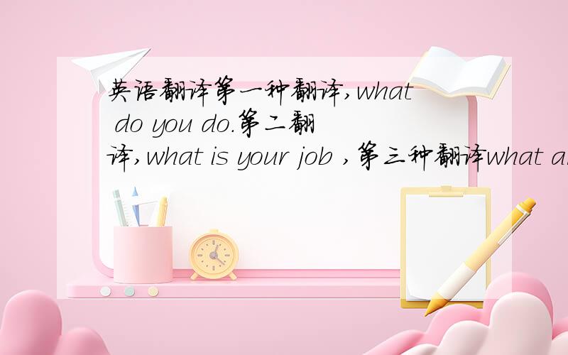 英语翻译第一种翻译,what do you do.第二翻译,what is your job ,第三种翻译what ar