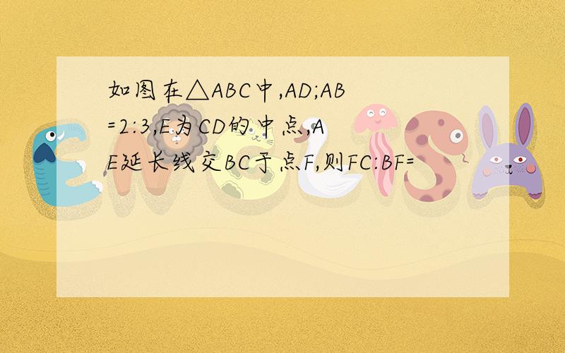 如图在△ABC中,AD;AB=2:3,E为CD的中点,AE延长线交BC于点F,则FC:BF=