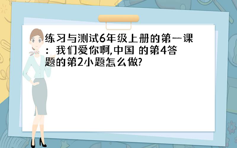 练习与测试6年级上册的第一课：我们爱你啊,中国 的第4答题的第2小题怎么做?
