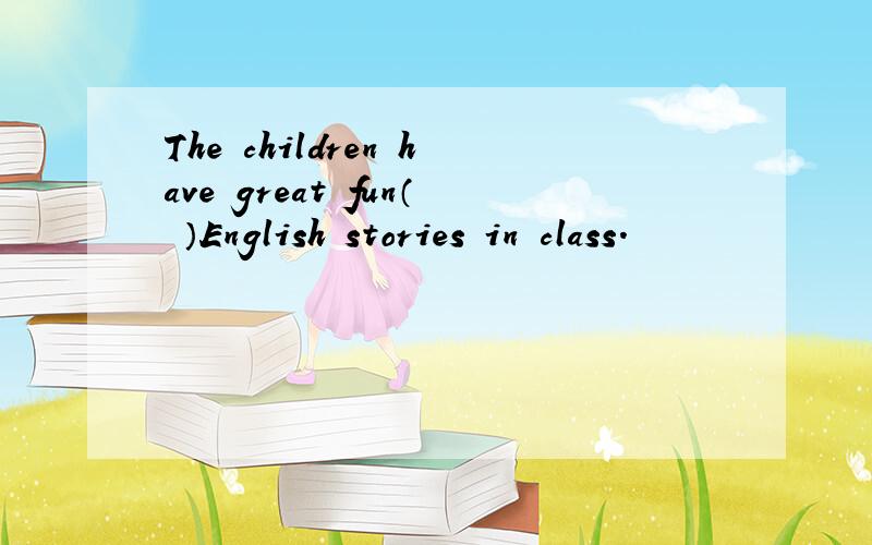 The children have great fun（ ）English stories in class.