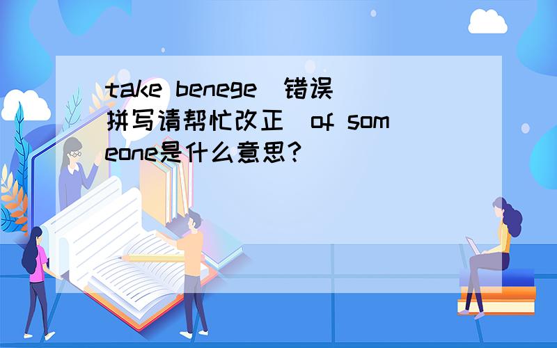 take benege(错误拼写请帮忙改正）of someone是什么意思?