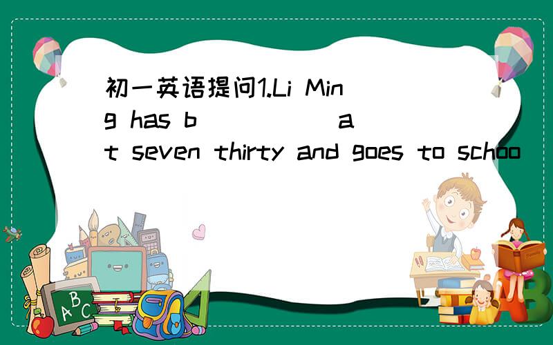初一英语提问1.Li Ming has b_____ at seven thirty and goes to schoo