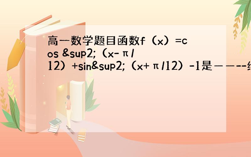 高一数学题目函数f（x）=cos ²（x-π/12）+sin²（x+π/12）-1是——--给个提示