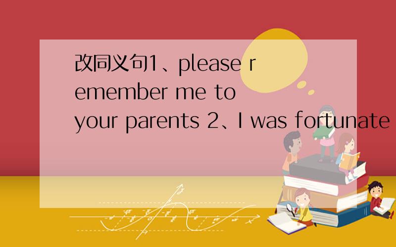 改同义句1、please remember me to your parents 2、I was fortunate t