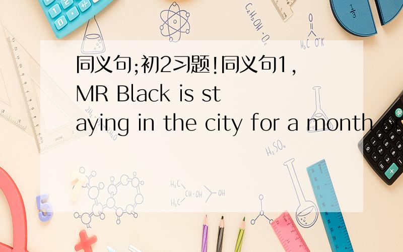同义句;初2习题!同义句1,MR Black is staying in the city for a month or