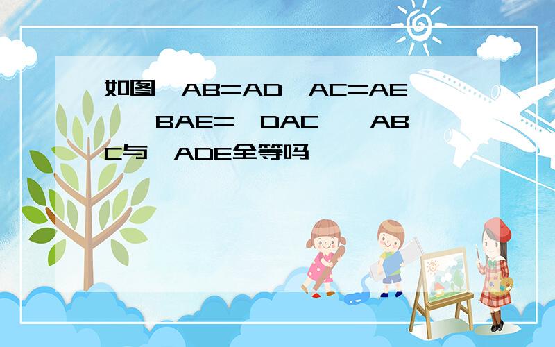 如图,AB=AD,AC=AE,∠BAE=∠DAC,△ABC与△ADE全等吗