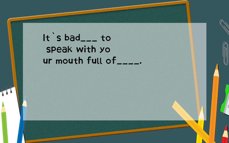 It`s bad___ to speak with your mouth full of____.