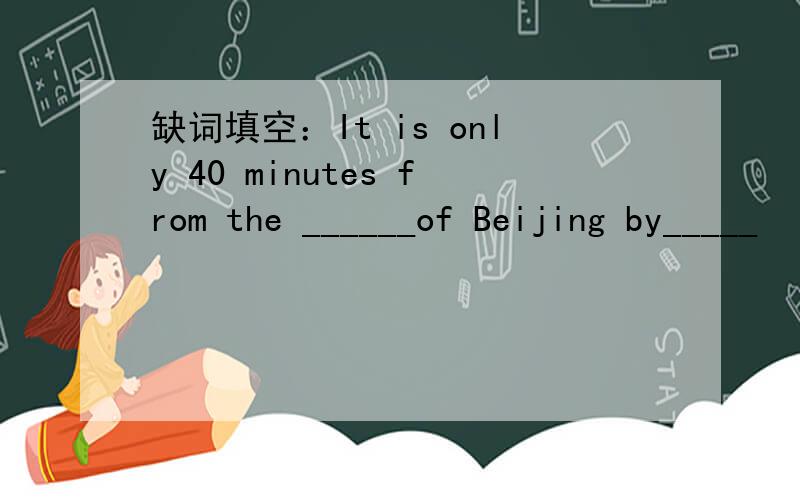 缺词填空：It is only 40 minutes from the ______of Beijing by_____