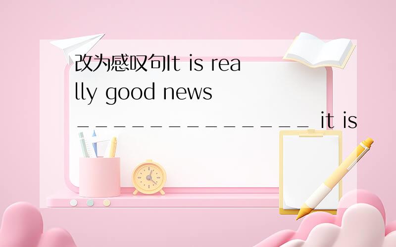 改为感叹句It is really good news _____________ it is