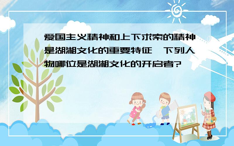爱国主义精神和上下求索的精神是湖湘文化的重要特征,下列人物哪位是湖湘文化的开启者?