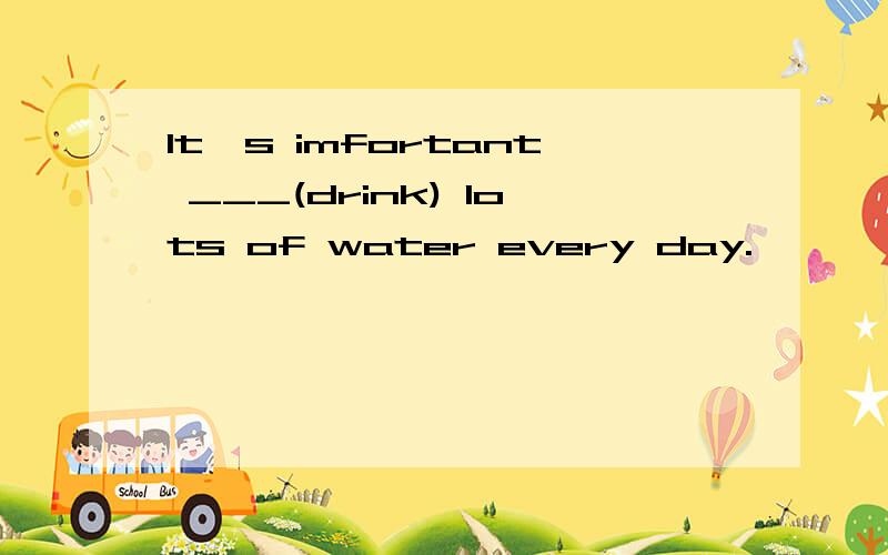 It's imfortant ___(drink) lots of water every day.