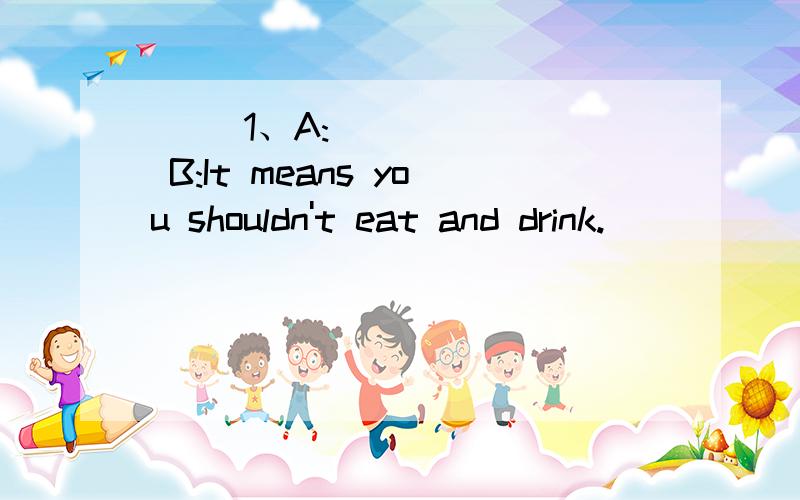 ( )1、A:_______ B:It means you shouldn't eat and drink.