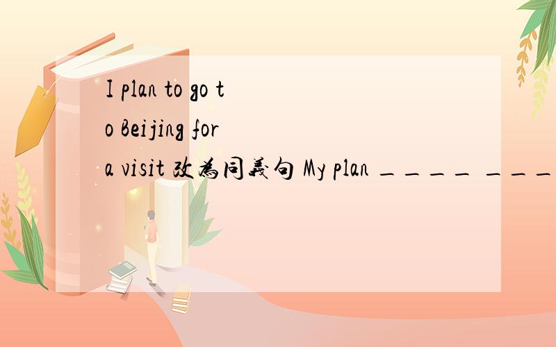 I plan to go to Beijing for a visit 改为同义句 My plan ____ ____