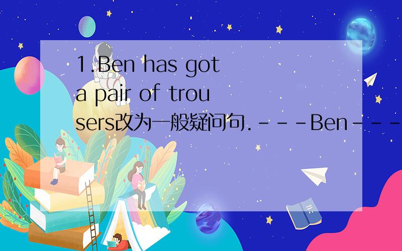 1.Ben has got a pair of trousers改为一般疑问句.---Ben---apir of tro
