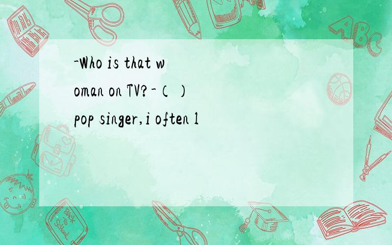 -Who is that woman on TV?-（）pop singer,i often l